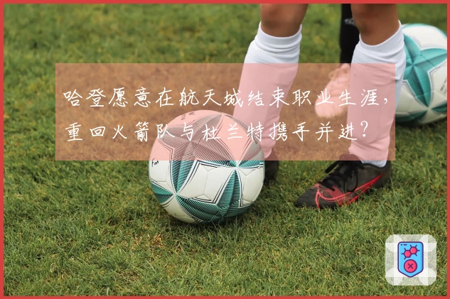 哈登愿意在航天城结束职业生涯,重回火箭队与杜兰特携手并进?